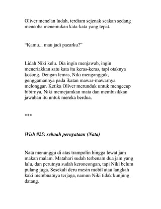 Oliver menelan ludah, terdiam sejenak seakan sedang
mencoba menemukan kata-kata yang tepat.
“Kamu... mau jadi pacarku?”
Lidah Niki kelu. Dia ingin menjawab, ingin
meneriakkan satu kata itu keras-keras, tapi otaknya
kosong. Dengan lemas, Niki mengangguk,
genggamannya pada ikatan mawar-mawarnya
melonggar. Ketika Oliver merunduk untuk mengecup
bibirnya, Niki memejamkan mata dan membisikkan
jawaban itu untuk mereka berdua.
***
Wish #25: sebuah pernyataan (Nata)
Nata menunggu di atas trampolin hingga lewat jam
makan malam. Matahari sudah terbenam dua jam yang
lalu, dan perutnya sudah keroncongan, tapi Niki belum
pulang juga. Sesekali deru mesin mobil atau langkah
kaki membuatnya terjaga, namun Niki tidak kunjung
datang.
 