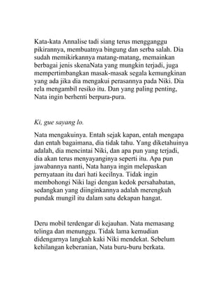 Kata-kata Annalise tadi siang terus mengganggu
pikirannya, membuatnya bingung dan serba salah. Dia
sudah memikirkannya matang-matang, memainkan
berbagai jenis skenaNata yang mungkin terjadi, juga
mempertimbangkan masak-masak segala kemungkinan
yang ada jika dia mengakui perasannya pada Niki. Dia
rela mengambil resiko itu. Dan yang paling penting,
Nata ingin berhenti berpura-pura.
Ki, gue sayang lo.
Nata mengakuinya. Entah sejak kapan, entah mengapa
dan entah bagaimana, dia tidak tahu. Yang diketahuinya
adalah, dia mencintai Niki, dan apa pun yang terjadi,
dia akan terus menyayanginya seperti itu. Apa pun
jawabannya nanti, Nata hanya ingin melepaskan
pernyataan itu dari hati kecilnya. Tidak ingin
membohongi Niki lagi dengan kedok persahabatan,
sedangkan yang diinginkannya adalah merengkuh
pundak mungil itu dalam satu dekapan hangat.
Deru mobil terdengar di kejauhan. Nata memasang
telinga dan menunggu. Tidak lama kemudian
didengarnya langkah kaki Niki mendekat. Sebelum
kehilangan keberanian, Nata buru-buru berkata.
 