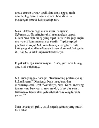 untuk urusan-urusan kecil, dan kamu nggak usah
ngomel lagi karena aku lelet atau berat-beratin
boncengan sepeda kamu setiap hari.”
Nata tidak tahu bagaimana harus menjawab.
Sebenarnya, Nata ingin sekali mengatakan bahwa
Oliver bukanlah orang yang tepat untuk Niki, juga ingin
menyampaikan perasaannya sendiri. Tapi, ekspresi
gembira di wajah Niki membuatnya bungkam. Kata-
kata yang akan diucapkannya hanya akan melukai gadis
itu, dan Nata tidak ingin melakukannya.
Dipaksakannya seulas senyum. “Jadi, gue harus bilang
apa, nih? Selamat...?”
Niki mengangguk bahagia. “Kamu orang pertama yang
kukasih tahu.” Ditariknya Nata mendekat dan
dipeluknya eraat-erat. “Thanks ya, Nata. Kamu memang
teman yang baik walau suka nyolot, galak dan sensi.
Selamanya kamu akan jadi sahabat Niki yang terbaik,
ya kan?”
Nata tersenyum pahit, untuk segala sesuatu yang sudah
terlambat.
 