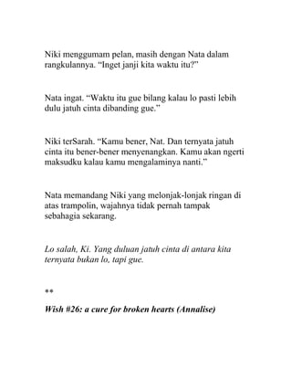 Niki menggumam pelan, masih dengan Nata dalam
rangkulannya. “Inget janji kita waktu itu?”
Nata ingat. “Waktu itu gue bilang kalau lo pasti lebih
dulu jatuh cinta dibanding gue.”
Niki terSarah. “Kamu bener, Nat. Dan ternyata jatuh
cinta itu bener-bener menyenangkan. Kamu akan ngerti
maksudku kalau kamu mengalaminya nanti.”
Nata memandang Niki yang melonjak-lonjak ringan di
atas trampolin, wajahnya tidak pernah tampak
sebahagia sekarang.
Lo salah, Ki. Yang duluan jatuh cinta di antara kita
ternyata bukan lo, tapi gue.
**
Wish #26: a cure for broken hearts (Annalise)
 