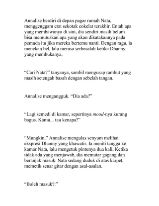 Annalise berdiri di depan pagar rumah Nata,
menggenggam erat sekotak cokelat terakhir. Entah apa
yang membawanya di sini, dia sendiri masih belum
bisa memutuskan apa yang akan dikatakannya pada
pemuda itu jika mereka bertemu nanti. Dengan ragu, ia
menekan bel, lalu merasa serbasalah ketika Dhanny
yang membukanya.
“Cari Nata?” tanyanya, sambil mengusap rambut yang
masih setengah basah dengan sebelah tangan.
Annalise mengangguk. “Dia ada?”
“Lagi semedi di kamar, sepertinya mood-nya kurang
bagus. Kamu... tau kenapa?”
“Mungkin.” Annalise mengulas senyum melihat
ekspresi Dhanny yang khawatir. Ia meniti tangga ke
kamar Nata, lalu mengetuk pintunya dua kali. Ketika
tidak ada yang menjawab, dia memutar gagang dan
beranjak masuk. Nata sedang duduk di atas karpet,
memetik senar gitar dengan asal-asalan.
“Boleh masuk?:”
 