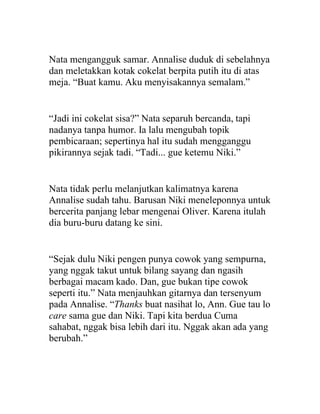 Nata mengangguk samar. Annalise duduk di sebelahnya
dan meletakkan kotak cokelat berpita putih itu di atas
meja. “Buat kamu. Aku menyisakannya semalam.”
“Jadi ini cokelat sisa?” Nata separuh bercanda, tapi
nadanya tanpa humor. Ia lalu mengubah topik
pembicaraan; sepertinya hal itu sudah mengganggu
pikirannya sejak tadi. “Tadi... gue ketemu Niki.”
Nata tidak perlu melanjutkan kalimatnya karena
Annalise sudah tahu. Barusan Niki meneleponnya untuk
bercerita panjang lebar mengenai Oliver. Karena itulah
dia buru-buru datang ke sini.
“Sejak dulu Niki pengen punya cowok yang sempurna,
yang nggak takut untuk bilang sayang dan ngasih
berbagai macam kado. Dan, gue bukan tipe cowok
seperti itu.” Nata menjauhkan gitarnya dan tersenyum
pada Annalise. “Thanks buat nasihat lo, Ann. Gue tau lo
care sama gue dan Niki. Tapi kita berdua Cuma
sahabat, nggak bisa lebih dari itu. Nggak akan ada yang
berubah.”
 