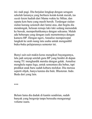 ini--tadi pagi. Dia berjalan lengkap dengan seragam
sekolah lamanya yang berbasis kotak-kotak merah, tas
suede krem hadiah dari Mama waktu ke Milan, dan
sepatu kets baru yang masih bersih. Terdengar siulan-
siulan kurang senonoh dari lantai atas, dan begitu dia
mendongak, belasan remaja laki-laki sedang menunduk
ke bawah, memperhatikannya dengan seksama. Malah
ada beberapa yang dengan cuek memotretnya dengan
kamera HP. Dengan ngeri, Annalise mempercepat
langkah ke arah ruang tata usaha untuk mengambil
buku-buku pelajarannya semester ini.
Bunyi suit-suit makin keras mengikuti bayangannya,
lalu jadi senyap setelah guru BP yang berdiri di depan
ruang TU menghardik mereka dengan galak. Annalise
menghela napas lega, untuk sementara dia bebas, tapi
predikat anak baru sudah keburu melekat. Dia merasa
seperti objek, hanya karena dia bule. Blasteran. Indo.
Beda dari yang lain.
***
Belum lama dia duduk di kantin sendirian, sudah
banyak yang bergosip tanpa berusaha mengurangi
volume suara.
 