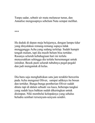 Tanpa sadar, sebutir air mata meluncur turun, dan
Annalise mengusapnya sebelum Nata sempat melihat.
***
Ifu duduk di depan meja belajarnya, dengan lampu tidur
yang dinyalakan remang-remang supaya tidak
mengganggu Acha yang sedang terlelap. Sudah hampir
tengah malam, tapi dia masih belum bisa tertidur.
Rasanya seluruh kebahagiaan hari ini terlalu
menyesakkan sehingga dia terlalu bersemangat untuk
istirahat. Besok pasti seluruh tubuhnya pegal-pegakl
dan jadi mengantuk di kelas.
Dia baru saja menghabiskan satu jam terakhir bercerita
pada Acha mengenai Oliver, sampai adiknya itu bosan
dan tertidur. Bunga-bunga pemberian Oliver sudah
ditata rapi di dalam sebuah vas kaca, beberapa tangkai
yang sudah layu bahkan sudah dikeringkan untuk
disimpan. Niki membelai kelopaknya yang sehalus
beludru sembari tersenyum-senyum sendiri.
 