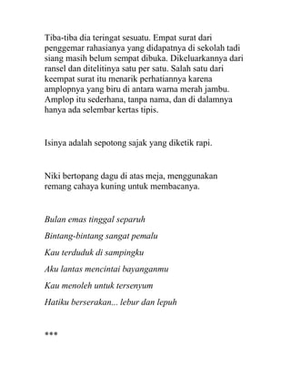 Tiba-tiba dia teringat sesuatu. Empat surat dari
penggemar rahasianya yang didapatnya di sekolah tadi
siang masih belum sempat dibuka. Dikeluarkannya dari
ransel dan ditelitinya satu per satu. Salah satu dari
keempat surat itu menarik perhatiannya karena
amplopnya yang biru di antara warna merah jambu.
Amplop itu sederhana, tanpa nama, dan di dalamnya
hanya ada selembar kertas tipis.
Isinya adalah sepotong sajak yang diketik rapi.
Niki bertopang dagu di atas meja, menggunakan
remang cahaya kuning untuk membacanya.
Bulan emas tinggal separuh
Bintang-bintang sangat pemalu
Kau terduduk di sampingku
Aku lantas mencintai bayanganmu
Kau menoleh untuk tersenyum
Hatiku berserakan... lebur dan lepuh
***
 