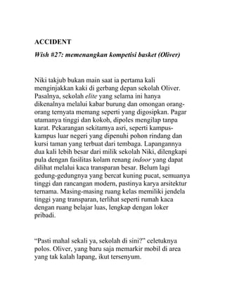 ACCIDENT
Wish #27: memenangkan kompetisi basket (Oliver)
Niki takjub bukan main saat ia pertama kali
menginjakkan kaki di gerbang depan sekolah Oliver.
Pasalnya, sekolah elite yang selama ini hanya
dikenalnya melalui kabar burung dan omongan orang-
orang ternyata memang seperti yang digosipkan. Pagar
utamanya tinggi dan kokoh, dipoles mengilap tanpa
karat. Pekarangan sekitarnya asri, seperti kampus-
kampus luar negeri yang dipenuhi pohon rindang dan
kursi taman yang terbuat dari tembaga. Lapangannya
dua kali lebih besar dari milik sekolah Niki, dilengkapi
pula dengan fasilitas kolam renang indoor yang dapat
dilihat melalui kaca transparan besar. Belum lagi
gedung-gedungnya yang bercat kuning pucat, semuanya
tinggi dan rancangan modern, pastinya karya arsitektur
ternama. Masing-masing ruang kelas memiliki jendela
tinggi yang transparan, terlihat seperti rumah kaca
dengan ruang belajar luas, lengkap dengan loker
pribadi.
“Pasti mahal sekali ya, sekolah di sini?” celetuknya
polos. Oliver, yang baru saja memarkir mobil di area
yang tak kalah lapang, ikut tersenyum.
 