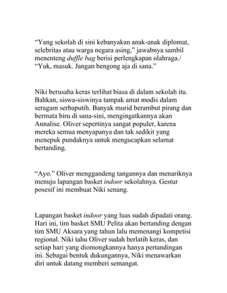 “Yang sekolah di sini kebanyakan anak-anak diplomat,
selebritas atau warga negara asing,” jawabnya sambil
menenteng duffle bag berisi perlengkapan olahraga./
“Yuk, masuk. Jangan bengong aja di sana.”
Niki berusaha keras terlihat biasa di dalam sekolah itu.
Bahkan, siswa-siswinya tampak amat modis dalam
seragam serbaputih. Banyak murid berambut pirang dan
bermata biru di sana-sini, mengingatkannya akan
Annalise. Oliver sepertinya sangat populer, karena
mereka semua menyapanya dan tak sedikit yang
menepuk pundaknya untuk mengucapkan selamat
bertanding.
“Ayo.” Oliver menggandeng tangannya dan menariknya
menuju lapangan basket indoor sekolahnya. Gestur
posesif ini membuat Niki senang.
Lapangan basket indoor yang luas sudah dipadati orang.
Hari ini, tim basket SMU Pelita akan bertanding dengan
tim SMU Aksara yang tahun lalu memenangi kompetisi
regional. Niki tahu Oliver sudah berlatih keras, dan
setiap hari yang diomongkannya hanya pertandingan
ini. Sebagai bentuk dukungannya, Niki menawarkan
diri untuk datang memberi semangat.
 