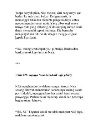 Tanpa banyak pikir, Niki melesat dari bangkunya dan
berlari ke arah pintu keluar. Dengan panik, ia
memanggil taksi dan meminta pengemudinya untuk
ngebut menuju rumah sakit. Yang dibayangkannya
hanya Nata yang terbaring di atas ranjang rumah sakit,
darah memenuhi seprai putihnya. Dia berusaha
mengenyahkan pikiran itu dengan menggelengkan
kepala kuat-kuat.
“Pak, tolong lebih cepat, ya,” pintanya, berdoa dan
berdoa untuk keselamatan Nata.
***
Wish #28: supaya Nata baik-baik saja (Niki)
Niki menghambur ke dalam ruangan tempat Nata
sedang dirawat, menemukan sahabatnya sedang dalam
posisi duduk, menggunakan dua bantal besar sebagai
penyangga. Perban besar menutupi danhi dan beberapa
bagian tubuh lainnya.
“Hai, Ki.” Teguran santai itu tidak membuat Niki lega,
malahan semakin panik.
 