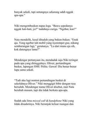 banyak sekali, tapi untungnya sekarang udah nggak
apa-apa.”
Niki mengembuskan napas lega. “Bawa sepedanya
nggak hati-hati, ya?” tuduhnya curiga. “Ngebut, kan?”
Nata mendelik, kesal dituduh yang bukan-bukan. “Enak
aja. Yang ngebut tuh mobil yang nyerempet gue, nikung
sembarangan lagi,” gerutunya. “Lo dari mana aja sih,
kok datengnya lama?”
Mendengar pertanyaan itu, mendadak saja Niki teringat
pada apa yang ditinggalnya. Oliver, pertandingan
basket, lapangan SMU Pelita. Gawat! Dia benar-benar
lupa sama sekali.
“Tadi aku lagi nonton pertandingan basket di
sekolahnya Oliver.” Niki menggigit bibir dengan rasa
bersalah. Mendengar nama Oliver disebut, raut Nata
berubah masam, tapi dia tidak berkata apa-apa.
Sudah ada lima missed call di handphone Niki yang
tidak disadarinya. Niki beranjak keluar ruangan dan
 
