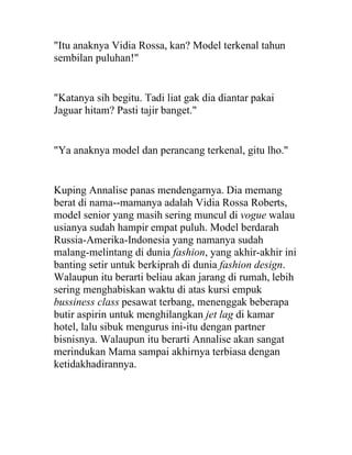 "Itu anaknya Vidia Rossa, kan? Model terkenal tahun
sembilan puluhan!"
"Katanya sih begitu. Tadi liat gak dia diantar pakai
Jaguar hitam? Pasti tajir banget."
"Ya anaknya model dan perancang terkenal, gitu lho."
Kuping Annalise panas mendengarnya. Dia memang
berat di nama--mamanya adalah Vidia Rossa Roberts,
model senior yang masih sering muncul di vogue walau
usianya sudah hampir empat puluh. Model berdarah
Russia-Amerika-Indonesia yang namanya sudah
malang-melintang di dunia fashion, yang akhir-akhir ini
banting setir untuk berkiprah di dunia fashion design.
Walaupun itu berarti beliau akan jarang di rumah, lebih
sering menghabiskan waktu di atas kursi empuk
bussiness class pesawat terbang, menenggak beberapa
butir aspirin untuk menghilangkan jet lag di kamar
hotel, lalu sibuk mengurus ini-itu dengan partner
bisnisnya. Walaupun itu berarti Annalise akan sangat
merindukan Mama sampai akhirnya terbiasa dengan
ketidakhadirannya.
 
