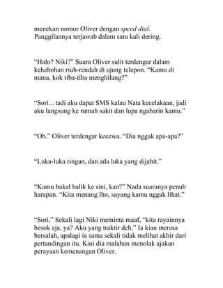 menekan nomor Oliver dengan speed dial.
Panggilannya terjawab dalam satu kali dering.
“Halo? Niki?” Suara Oliver sulit terdengar dalam
kehebohan riuh-rendah di ujung telepon. “Kamu di
mana, kok tiba-tiba menghilang?”
“Sori... tadi aku dapat SMS kalau Nata kecelakaan, jadi
aku langsung ke rumah sakit dan lupa ngabarin kamu.”
“Oh.” Oliver terdengar kecewa. “Dia nggak apa-apa?”
“Luka-luka ringan, dan ada luka yang dijahit.”
“Kamu bakal balik ke sini, kan?” Nada suaranya penuh
harapan. “Kita menang lho, sayang kamu nggak lihat.”
“Sori,” Sekali lagi Niki meminta maaf, “kita rayainnya
besok aja, ya? Aku yang traktir deh.” Ia kian merasa
bersalah, apalagi ia sama sekali tidak melihat akhir dari
pertandingan itu. Kini dia malahan menolak ajakan
perayaan kemenangan Oliver.
 