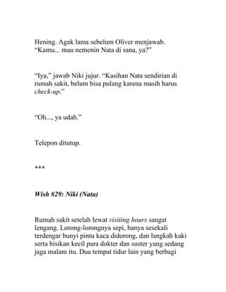 Hening. Agak lama sebelum Oliver menjawab.
“Kamu... mau nemenin Nata di sana, ya?”
“Iya,” jawab Niki jujur. “Kasihan Nata sendirian di
rumah sakit, belum bisa pulang karena masih harus
check-up.”
“Oh..., ya udah.”
Telepon ditutup.
***
Wish #29: Niki (Nata)
Rumah sakit setelah lewat visiting hours sangat
lengang. Lorong-lorongnya sepi, hanya sesekali
terdengar bunyi pintu kaca didorong, dan langkah kaki
serta bisikan kecil para dokter dan suster yang sedang
jaga malam itu. Dua tempat tidur lain yang berbagi
 