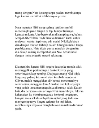 ruang dengan Nata kosong tanpa pasien, membuatnya
lega karena memiliki lebih banyak privasi.
Nata menatap Niki yang sedang tertidur sambil
menelungkupkan tangan di tepi tempat tidurnya.
Lembaran kartu Uno berserakan di sampingnya, belum
sempat dibereskan. Tadi mereka bermain kartu untuk
melewati waktu, tapi yang ada malah Niki kelelahan
dan dengan mudah terlelap dalam hitungan menit tanpa
pembicaaraan. Nata tidak punya masalah dengan itu,
dia cukup senang memperhatikan Niki beristirahat
dengan muka angelic seperti sekarang.
Dia gembira karena Niki segera datang ke rumah sakit,
meninggalkan pertandingan basket Oliver yang
sepertinya cukup penting. Dia juga senang Niki tidak
langsung pulang ke rumah atau kembali menemui
Oliver, malah mengajukan diri untuk menemaninya
semalaman, menggantikan Annalise dan keluarganya
yang sudah lama menungguinya di rumah sakit. Dalam
hati, dia bersorak—ini artinya Niki memilihnya. Pikiran
kekanakan itu membuatnya tak berhenti tersenyum,
hampir sama sekali melupakan mobil yang tadi sore
menyerempetnya hingga terjatuh ke tepi jalan,
membuatnya terpaksa menghabiskan semalam di rumah
sakit.
 
