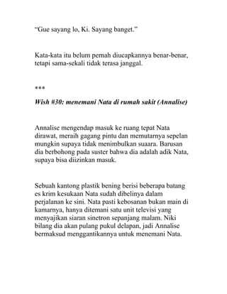 “Gue sayang lo, Ki. Sayang banget.”
Kata-kata itu belum pernah diucapkannya benar-benar,
tetapi sama-sekali tidak terasa janggal.
***
Wish #30: menemani Nata di rumah sakit (Annalise)
Annalise mengendap masuk ke ruang tepat Nata
dirawat, meraih gagang pintu dan memutarnya sepelan
mungkin supaya tidak menimbulkan suaara. Barusan
dia berbohong pada suster bahwa dia adalah adik Nata,
supaya bisa diizinkan masuk.
Sebuah kantong plastik bening berisi beberapa batang
es krim kesukaan Nata sudah dibelinya dalam
perjalanan ke sini. Nata pasti kebosanan bukan main di
kamarnya, hanya ditemani satu unit televisi yang
menyajikan siaran sinetron sepanjang malam. Niki
bilang dia akan pulang pukul delapan, jadi Annalise
bermaksud menggantikannya untuk menemani Nata.
 