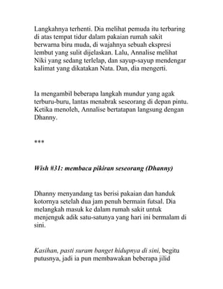 Langkahnya terhenti. Dia melihat pemuda itu terbaring
di atas tempat tidur dalam pakaian rumah sakit
berwarna biru muda, di wajahnya sebuah ekspresi
lembut yang sulit dijelaskan. Lalu, Annalise melihat
Niki yang sedang terlelap, dan sayup-sayup mendengar
kalimat yang dikatakan Nata. Dan, dia mengerti.
Ia mengambil beberapa langkah mundur yang agak
terburu-buru, lantas menabrak seseorang di depan pintu.
Ketika menoleh, Annalise bertatapan langsung dengan
Dhanny.
***
Wish #31: membaca pikiran seseorang (Dhanny)
Dhanny menyandang tas berisi pakaian dan handuk
kotornya setelah dua jam penuh bermain futsal. Dia
melangkah masuk ke dalam rumah sakit untuk
menjenguk adik satu-satunya yang hari ini bermalam di
sini.
Kasihan, pasti suram banget hidupnya di sini, begitu
putusnya, jadi ia pun membawakan beberapa jilid
 