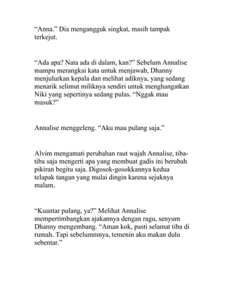 “Anna.” Dia mengangguk singkat, masih tampak
terkejut.
“Ada apa? Nata ada di dalam, kan?” Sebelum Annalise
mampu merangkai kata untuk menjawab, Dhanny
menjulurkan kepala dan melihat adiknya, yang sedang
menarik selimut miliknya sendiri untuk menghangatkan
Niki yang sepertinya sedang pulas. “Nggak mau
masuk?”
Annalise menggeleng. “Aku mau pulang saja.”
Alvim mengamati perubahan raut wajah Annalise, tiba-
tiba saja mengerti apa yang membuat gadis ini berubah
pikiran begitu saja. Digosok-gosokkannya kedua
telapak tangan yang mulai dingin karena sejuknya
malam.
“Kuantar pulang, ya?” Melihat Annalise
mempertimbangkan ajakannya dengan ragu, senyum
Dhanny mengembang. “Aman kok, pasti selamat tiba di
rumah. Tapi sebelummnya, temenin aku makan dulu
sebentar.”
 