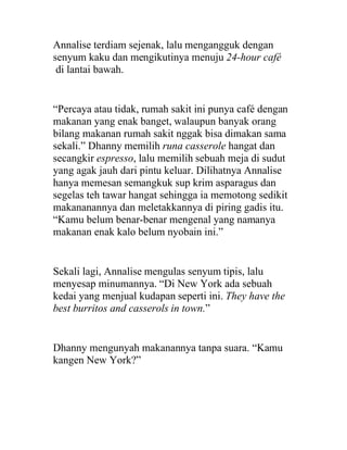 Annalise terdiam sejenak, lalu mengangguk dengan
senyum kaku dan mengikutinya menuju 24-hour café
di lantai bawah.
“Percaya atau tidak, rumah sakit ini punya café dengan
makanan yang enak banget, walaupun banyak orang
bilang makanan rumah sakit nggak bisa dimakan sama
sekali.” Dhanny memilih runa casserole hangat dan
secangkir espresso, lalu memilih sebuah meja di sudut
yang agak jauh dari pintu keluar. Dilihatnya Annalise
hanya memesan semangkuk sup krim asparagus dan
segelas teh tawar hangat sehingga ia memotong sedikit
makananannya dan meletakkannya di piring gadis itu.
“Kamu belum benar-benar mengenal yang namanya
makanan enak kalo belum nyobain ini.”
Sekali lagi, Annalise mengulas senyum tipis, lalu
menyesap minumannya. “Di New York ada sebuah
kedai yang menjual kudapan seperti ini. They have the
best burritos and casserols in town.”
Dhanny mengunyah makanannya tanpa suara. “Kamu
kangen New York?”
 