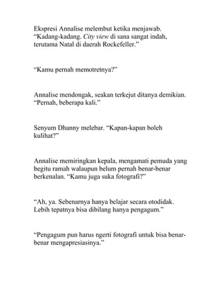 Ekspresi Annalise melembut ketika menjawab.
“Kadang-kadang. City view di sana sangat indah,
terutama Natal di daerah Rockefeller.”
“Kamu pernah memotretnya?”
Annalise mendongak, seakan terkejut ditanya demikian.
“Pernah, beberapa kali.”
Senyum Dhanny melebar. “Kapan-kapan boleh
kulihat?”
Annalise memiringkan kepala, mengamati pemuda yang
begitu ramah walaupun belum pernah benar-benar
berkenalan. “Kamu juga suka fotografi?”
“Ah, ya. Sebenarnya hanya belajar secara otodidak.
Lebih tepatnya bisa dibilang hanya pengagum.”
“Pengagum pun harus ngerti fotografi untuk bisa benar-
benar mengapresiasinya.”
 