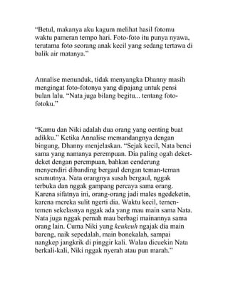 “Betul, makanya aku kagum melihat hasil fotomu
waktu pameran tempo hari. Foto-foto itu punya nyawa,
terutama foto seorang anak kecil yang sedang tertawa di
balik air matanya.”
Annalise menunduk, tidak menyangka Dhanny masih
mengingat foto-fotonya yang dipajang untuk pensi
bulan lalu. “Nata juga bilang begitu... tentang foto-
fotoku.”
“Kamu dan Niki adalah dua orang yang oenting buat
adikku.” Ketika Annalise memandangnya dengan
bingung, Dhanny menjelaskan. “Sejak kecil, Nata benci
sama yang namanya perempuan. Dia paling ogah deket-
deket dengan perempuan, bahkan cenderung
menyendiri dibanding bergaul dengan teman-teman
seumutnya. Nata orangnya susah bergaul, nggak
terbuka dan nggak gampang percaya sama orang.
Karena sifatnya ini, orang-orang jadi males ngedeketin,
karena mereka sulit ngerti dia. Waktu kecil, temen-
temen sekelasnya nggak ada yang mau main sama Nata.
Nata juga nggak pernah mau berbagi mainannya sama
orang lain. Cuma Niki yang keukeuh ngajak dia main
bareng, naik sepedalah, main bonekalah, sampai
nangkep jangkrik di pinggir kali. Walau dicuekin Nata
berkali-kali, Niki nggak nyerah atau pun marah.”
 