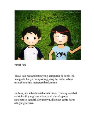 PROLOG
Tidak ada persahabatan yang sempurna di dunia ini.
Yang ada hanya orang-orang yang berusaha sebisa
mungkin untuk mempertahankannya.
Ini bisa jadi sebuah kisah cinta biasa. Tentang sahabat
sejak kecil, yang kemudian jatuh cinta kepada
sahabatnya sendiri. Sayangnya, di setiap cerita harus
ada yang terluka.
 