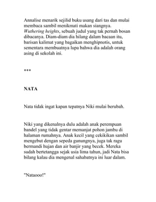 Annalise menarik sejilid buku usang dari tas dan mulai
membaca sambil menikmati makan siangnya.
Wuthering heights, sebuah judul yang tak pernah bosan
dibacanya. Diam-diam dia hilang dalam bacaan itu,
barisan kalimat yang bagaikan menghipnotis, untuk
sementara membuatnya lupa bahwa dia adalah orang
asing di sekolah ini.
***
NATA
Nata tidak ingat kapan tepatnya Niki mulai berubah.
Niki yang dikenalnya dulu adalah anak perempuan
bandel yang tidak gentar memanjat pohon jambu di
halaman rumahnya. Anak kecil yang cekikikan sambil
mengebut dengan sepeda gunungnya, juga tak ragu
bermandi hujan dan air banjir yang becek. Mereka
sudah bertetangga sejak usia lima tahun, jadi Nata bisa
bilang kalau dia mengenal sahabatnya ini luar dalam.
"Nataooo!"
 