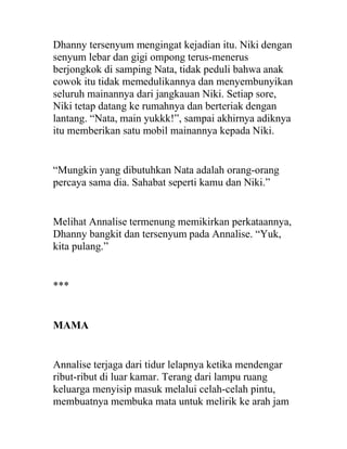 Dhanny tersenyum mengingat kejadian itu. Niki dengan
senyum lebar dan gigi ompong terus-menerus
berjongkok di samping Nata, tidak peduli bahwa anak
cowok itu tidak memedulikannya dan menyembunyikan
seluruh mainannya dari jangkauan Niki. Setiap sore,
Niki tetap datang ke rumahnya dan berteriak dengan
lantang. “Nata, main yukkk!”, sampai akhirnya adiknya
itu memberikan satu mobil mainannya kepada Niki.
“Mungkin yang dibutuhkan Nata adalah orang-orang
percaya sama dia. Sahabat seperti kamu dan Niki.”
Melihat Annalise termenung memikirkan perkataannya,
Dhanny bangkit dan tersenyum pada Annalise. “Yuk,
kita pulang.”
***
MAMA
Annalise terjaga dari tidur lelapnya ketika mendengar
ribut-ribut di luar kamar. Terang dari lampu ruang
keluarga menyisip masuk melalui celah-celah pintu,
membuatnya membuka mata untuk melirik ke arah jam
 