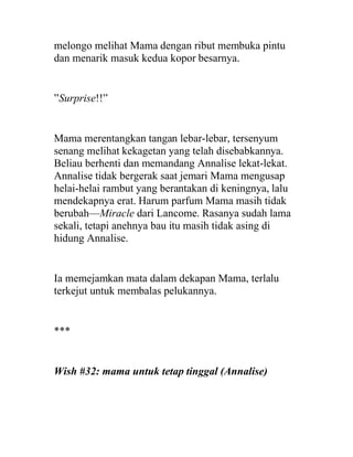 melongo melihat Mama dengan ribut membuka pintu
dan menarik masuk kedua kopor besarnya.
”Surprise!!”
Mama merentangkan tangan lebar-lebar, tersenyum
senang melihat kekagetan yang telah disebabkannya.
Beliau berhenti dan memandang Annalise lekat-lekat.
Annalise tidak bergerak saat jemari Mama mengusap
helai-helai rambut yang berantakan di keningnya, lalu
mendekapnya erat. Harum parfum Mama masih tidak
berubah—Miracle dari Lancome. Rasanya sudah lama
sekali, tetapi anehnya bau itu masih tidak asing di
hidung Annalise.
Ia memejamkan mata dalam dekapan Mama, terlalu
terkejut untuk membalas pelukannya.
***
Wish #32: mama untuk tetap tinggal (Annalise)
 