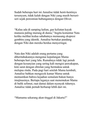 Sudah beberapa hari ini Annalise tidak henti-hentinya
tersenyum, tidak kalah dengan Niki yang masih berseri-
seri sejak peresmian hubungannya dengan Oliver.
“Kalau ada di samping kalian, gue keliatan kayak
manusia paling murung di dunia,” begitu komentar Nata
ketika melihat kedua sahabatnya memasang ekspresi
gembira yang identik. Annalise bertukar pandang
dengan Niki dan mereka berdua menyeringai.
Nata dan Niki adalah orang pertama yang
diberitahukannya mengenai kepulangan Mama
beberapa hari yang lalu. Rumahnya tidak lagi penuh
dengan kesunyian yang sering kali mengisi percakapan,
kini sarat dengan obrolan yang bermakna untuk
melepas rindu. Pada pagi hari setelah Mama kembali,
Annalise bahkan mengecek kamar Mama untuk
memastikan bahwa kejadian semalam bukan hanya
imajinasinya. Bertapa leganya saat menemukan Mama
di balik selimut, raut damai dalam nyenyak tidurnya.
Annalise tidak pernah berharap lebih dari ini.
“Mamamu sekarang akan tinggal di Jakarta?”
 