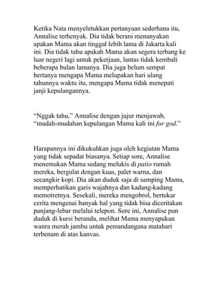 Ketika Nata menyeletukkan pertanyaan sederhana itu,
Annalise terhenyak. Dia tidak berani menanyakan
apakan Mama akan tinggal lebih lama di Jakarta kali
ini. Dia tidak tahu apakah Mama akan segera terbang ke
luar negeri lagi untuk pekerjaan, lantas tidak kembali
beberapa bulan lamanya. Dia juga belum sempat
bertanya mengapa Mama melupakan hari ulang
tahunnya waktu itu, mengapa Mama tidak menepati
janji kepulangannya.
“Nggak tahu,” Annalise dengan jujur menjawab,
“mudah-mudahan kepulangan Mama kali ini for god.”
Harapannya ini dikukuhkan juga oleh kegiatan Mama
yang tidak sepadat biasanya. Setiap sore, Annalise
menemukan Mama sedang melukis di patio rumah
mereka, bergulat dengan kuas, palet warna, dan
secangkir kopi. Dia akan duduk saja di samping Mama,
memperhatikan garis wajahnya dan kadang-kadang
memotretnya. Sesekali, mereka mengobrol, bertukar
cerita mengenai banyak hal yang tidak bisa diceritakan
panjang-lebar melalui telepon. Sore ini, Annalise pun
duduk di kursi beranda, melihat Mama menyapukan
wanra merah jambu untuk pemandangana matahari
terbenam di atas kanvas.
 