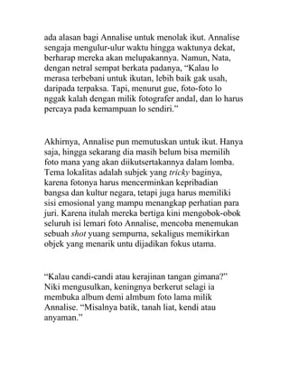 ada alasan bagi Annalise untuk menolak ikut. Annalise
sengaja mengulur-ulur waktu hingga waktunya dekat,
berharap mereka akan melupakannya. Namun, Nata,
dengan netral sempat berkata padanya, “Kalau lo
merasa terbebani untuk ikutan, lebih baik gak usah,
daripada terpaksa. Tapi, menurut gue, foto-foto lo
nggak kalah dengan milik fotografer andal, dan lo harus
percaya pada kemampuan lo sendiri.”
Akhirnya, Annalise pun memutuskan untuk ikut. Hanya
saja, hingga sekarang dia masih belum bisa memilih
foto mana yang akan diikutsertakannya dalam lomba.
Tema lokalitas adalah subjek yang tricky baginya,
karena fotonya harus mencerminkan kepribadian
bangsa dan kultur negara, tetapi juga harus memiliki
sisi emosional yang mampu menangkap perhatian para
juri. Karena itulah mereka bertiga kini mengobok-obok
seluruh isi lemari foto Annalise, mencoba menemukan
sebuah shot yuang sempurna, sekaligus memikirkan
objek yang menarik untu dijadikan fokus utama.
“Kalau candi-candi atau kerajinan tangan gimana?”
Niki mengusulkan, keningnya berkerut selagi ia
membuka album demi almbum foto lama milik
Annalise. “Misalnya batik, tanah liat, kendi atau
anyaman.”
 