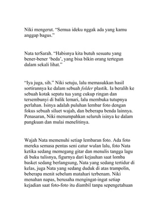 Niki mengerut. “Semua ideku nggak ada yang kamu
anggap bagus.”
Nata terSarah. “Habisnya kita butuh sesuatu yang
bener-bener ‘beda’, yang bisa bikin orang tertegun
dalam sekali lihat.”
“Iya juga, sih.” Niki setuju, lalu memasukkan hasil
sortirannya ke dalam sebuah folder plastik. Ia beralih ke
sebuah kotak sepatu tua yang cukup ringan dan
tersembunyi di balik lemari, lalu membuka tutupnya
perlahan. Isinya adalah puluhan lembar foto dengan
fokus sebuah siluet wajah, dan beberapa benda lainnya.
Penasaran, Niki menumpahkan seluruh isinya ke dalam
pangkuan dan mulai menelitinya.
Wajah Nata memenuhi setiap lembaran foto. Ada foto
mereka semasa pentas seni catur wulan lalu, foto Nata
ketika sedang memegang gitar dan menulis tangga lagu
di buku tulisnya, figurnya dari kejauhan saat lomba
basket sedang berlangsung, Nata yang sedang tertidur di
kelas, juga Nata yang sedang duduk di atas trampolin,
beberapa menit sebelum matahari terbenam. Niki
menahan napas, berusaha mengingat-ingat setiap
kejadian saat foto-foto itu diambil tanpa sepengetahuan
 