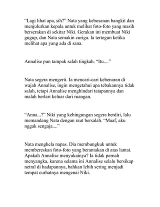 “Lagi lihat apa, sih?” Nata yang kebosanan bangkit dan
menjulurkan kepala untuk melihat foto-foto yang masih
berserakan di sekitar Niki. Gerakan ini membuat Niki
gugup, dan Nata semakin curiga. Ia tertegun ketika
melihat apa yang ada di sana.
Annalise pun tampak salah tingkah. “Itu....”
Nata segera mengerti. Ia mencari-cari kebenaran di
wajah Annalise, ingin mengetahui apa tebakannya tidak
salah, tetapi Annalise menghindari tatapannya dan
malah berlari keluar dari ruangan.
“Anna...?” Niki yang kebingungan segera berdiri, lalu
memandang Nata dengan raut bersalah. “Maaf, aku
nggak sengaja....”
Nata menghela napas. Dia membungkuk untuk
membereskan foto-foto yang berantakan di atas lantai.
Apakah Annalise menyukainya? Ia tidak pernah
menyangka, karena selama ini Annalise selalu bersikap
netral di hadapannya, bahkan lebih sering menjadi
tempat curhatnya mengenai Niki.
 