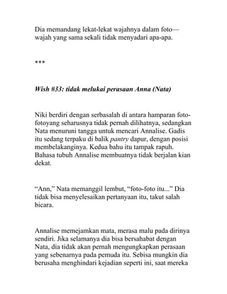 Dia memandang lekat-lekat wajahnya dalam foto—
wajah yang sama sekali tidak menyadari apa-apa.
***
Wish #33: tidak melukai perasaan Anna (Nata)
Niki berdiri dengan serbasalah di antara hamparan foto-
fotoyang seharusnya tidak pernah dilihatnya, sedangkan
Nata menuruni tangga untuk mencari Annalise. Gadis
itu sedang terpaku di balik pantry dapur, dengan posisi
membelakanginya. Kedua bahu itu tampak rapuh.
Bahasa tubuh Annalise membuatnya tidak berjalan kian
dekat.
“Ann,” Nata memanggil lembut, “foto-foto itu...” Dia
tidak bisa menyelesaikan pertanyaan itu, takut salah
bicara.
Annalise memejamkan mata, merasa malu pada dirinya
sendiri. Jika selamanya dia bisa bersahabat dengan
Nata, dia tidak akan pernah mengungkapkan perasaan
yang sebenarnya pada pemuda itu. Sebisa mungkin dia
berusaha menghindari kejadian seperti ini, saat mereka
 