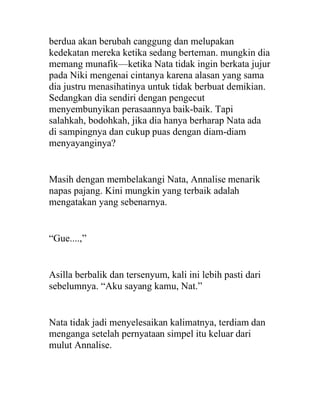 berdua akan berubah canggung dan melupakan
kedekatan mereka ketika sedang berteman. mungkin dia
memang munafik—ketika Nata tidak ingin berkata jujur
pada Niki mengenai cintanya karena alasan yang sama
dia justru menasihatinya untuk tidak berbuat demikian.
Sedangkan dia sendiri dengan pengecut
menyembunyikan perasaannya baik-baik. Tapi
salahkah, bodohkah, jika dia hanya berharap Nata ada
di sampingnya dan cukup puas dengan diam-diam
menyayanginya?
Masih dengan membelakangi Nata, Annalise menarik
napas pajang. Kini mungkin yang terbaik adalah
mengatakan yang sebenarnya.
“Gue....,”
Asilla berbalik dan tersenyum, kali ini lebih pasti dari
sebelumnya. “Aku sayang kamu, Nat.”
Nata tidak jadi menyelesaikan kalimatnya, terdiam dan
menganga setelah pernyataan simpel itu keluar dari
mulut Annalise.
 
