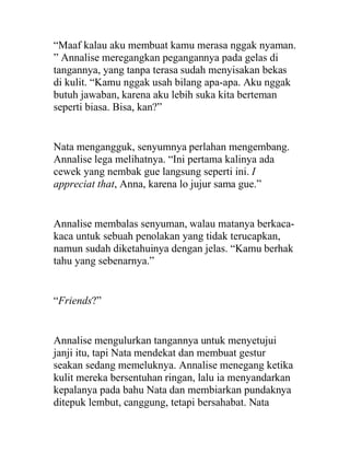 “Maaf kalau aku membuat kamu merasa nggak nyaman.
” Annalise meregangkan pegangannya pada gelas di
tangannya, yang tanpa terasa sudah menyisakan bekas
di kulit. “Kamu nggak usah bilang apa-apa. Aku nggak
butuh jawaban, karena aku lebih suka kita berteman
seperti biasa. Bisa, kan?”
Nata mengangguk, senyumnya perlahan mengembang.
Annalise lega melihatnya. “Ini pertama kalinya ada
cewek yang nembak gue langsung seperti ini. I
appreciat that, Anna, karena lo jujur sama gue.”
Annalise membalas senyuman, walau matanya berkaca-
kaca untuk sebuah penolakan yang tidak terucapkan,
namun sudah diketahuinya dengan jelas. “Kamu berhak
tahu yang sebenarnya.”
“Friends?”
Annalise mengulurkan tangannya untuk menyetujui
janji itu, tapi Nata mendekat dan membuat gestur
seakan sedang memeluknya. Annalise menegang ketika
kulit mereka bersentuhan ringan, lalu ia menyandarkan
kepalanya pada bahu Nata dan membiarkan pundaknya
ditepuk lembut, canggung, tetapi bersahabat. Nata
 