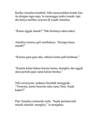 Ketika Annalise kembali, Niki menyerahkan kotak foto
itu dengan ragu-ragu. Ia menunggu reaksi marah, tapi
dia hanya melihat senyum di wajah Annalise.
“Kamu nggak marah?” Niki bertanya takut-takut.
Annalise tertawa geli melihatnya. “Kenapa harus
marah?”
“Karena gara-gara aku, rahasia kamu jadi ketahuan.”
“Karena kalau bukan karena kamu, mungkin aku nggak
akan pernah jujur sama kalian berdua.”
Niki tersenyum, nadanya berubah menggoda.
“Ternyata, kamu beneran suka sama Nata. Sejak
kapan?”
Pipi Annalise memerah malu. “Sejak pertama kali
masuk sekolah, mungkin,” ia mengakui.
 