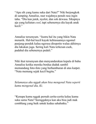 “Apa sih yang kamu suka dari Nata?” Niki berjongkok
di samping Annalise, raut wajahnya penuh rasa ingin
tahu. “Dia kan jutek, nyolot, dan sok dewasa. Sikapnya
aja yang keliatan cool, tapi sebenernya dia kayak anak
kecil.”
Annalise tersenyum. “Justru hal itu yang bikin Nata
menarik. Hal-hal kecil kayak kebiasaannya ngomel
panjang-pendek kalau ngerasa direpotin walau akhirnya
dia lakukan juga. Sering kali Nata terkesan cuek,
padahal dia sebenernya peduli.”
Niki ikut tersenyum dan menyandarakan kepala di bahu
Annalise ketika mereka berdua duduk sambil
memandang foto-foto yang berhamburan di atas karpet.
“Nata memang sejak kecil begitu.”
Selamanya aku nggak akan bisa mengenal Nata seperti
kamu mengenal dia, Ki.
“Kenapa kamu nggak pernah cerita-cerita kalau kamu
suka sama Nata? Seenggaknya kan aku bisa jadi mak
comblang yang baik untuk kedua sahabatku.”
 