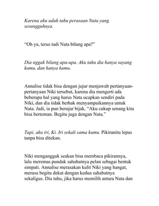 Karena aku udah tahu perasaan Nata yang
sesungguhnya.
“Oh ya, terus tadi Nata bilang apa?”
Dia nggak bilang apa-apa. Aku tahu dia hanya sayang
kamu, dan hanya kamu.
Annalise tidak bisa dengan jujur menjawab pertanyaan-
pertanyaan Niki tersebut, karena dia mengerti ada
beberapa hal yang harus Nata ucapkan sendiri pada
Niki, dan dia tidak berhak menyampaikannya untuk
Nata. Jadi, ia pun berujar bijak, “Aku cukup senang kita
bisa berteman. Begitu juga dengan Nata.”
Tapi, aku iri, Ki. Iri sekali sama kamu. Pikiranitu lepas
tanpa bisa ditekan.
Niki mengangguk seakan bisa membaca pikirannya,
lalu meremas pundak sahabatnya pelan sebagai bentuk
simpati. Annalise merasakan kulit Niki yang hangat,
merasa begitu dekat dengan kedua sahabatnya
sekaligus. Dia tahu, jika harus memilih antara Nata dan
 