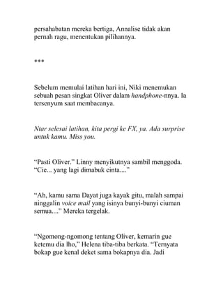 persahabatan mereka bertiga, Annalise tidak akan
pernah ragu, menentukan pilihannya.
***
Sebelum memulai latihan hari ini, Niki menemukan
sebuah pesan singkat Oliver dalam handphone-nnya. Ia
tersenyum saat membacanya.
Ntar selesai latihan, kita pergi ke FX, ya. Ada surprise
untuk kamu. Miss you.
“Pasti Oliver.” Linny menyikutnya sambil menggoda.
“Cie... yang lagi dimabuk cinta....”
“Ah, kamu sama Dayat juga kayak gitu, malah sampai
ninggalin voice mail yang isinya bunyi-bunyi ciuman
semua....” Mereka tergelak.
“Ngomong-ngomong tentang Oliver, kemarin gue
ketemu dia lho,” Helena tiba-tiba berkata. “Ternyata
bokap gue kenal deket sama bokapnya dia. Jadi
 