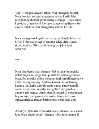 "Sip!" Dengan senyum lebar, Niki menepuk pundak
Nata dua kali sebagai ungkapan terima kasih, lalu
menghilang di balik pintu ruang olahraga. Tidak lama
kemudian, lagu Avril Lavigne yang sering dipakai tim
cheers untuk latihan menggema sampai ke luar.
Nata menggaruk kepala dan menyeret langkah ke arah
UKS. Tidur siang lagi di ranjang UKS, deh. Kalau
tidak, kasihan Niki, nanti pulangnya jalan kaki
sendirian.
***
Nata bisa bersahabat dengan Niki karena ibu mereka
dekat. Sejak keluarga Niki pindah ke seberang rumah
Nata, ibu mereka saling mengunjungi sambil membawa
anak masing-masing. Kadang kursus masak bareng,
kadang ikut kelas aerobik sama-sama, perawatan di
salon, arisan atau sekedar mengobrol dengan dua
cangkir teh hangat. Anak-anak ditinggal di pekarangan
begitu saja, mungkin semacam latihan sosialisasi
supaya mereka mudah berinteraksi sejak usia dini.
Awalnya, Nata dan Niki tidak acuh terhadap satu sama
lain. Nata duduk sendiri dengan robot-robotannya di
 