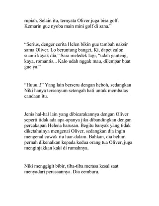 rupiah. Selain itu, ternyata Oliver juga bisa golf.
Kemarin gue nyoba main mini golf di sana.”
“Serius, denger cerita Helen bikin gue tambah naksir
sama Oliver. Lo beruntung banget, Ki, dapet calon
suami kayak dia,” Sara meledek lagi, “udah ganteng,
kaya, romantis... Kalo udah nggak mau, dilempar buat
gue ya.”
“Huuu..!” Yang lain berseru dengan heboh, sedangkan
Niki hanya tersenyum setengah hati untuk membalas
candaan itu.
Jenis hal-hal lain yang dibicarakannya dengan Oliver
seperti tidak ada apa-apanya jika dibandingkan dengan
percakapan Helena barusan. Begitu banyak yang tidak
diketahuinya mengenai Oliver, sedangkan dia ingin
mengenal cowok itu luar-dalam. Bahkan, dia belum
pernah dikenalkan kepada kedua orang tua Oliver, juga
menginjakkan kaki di rumahnya.
Niki menggigit bibir, tiba-tiba merasa kesal saat
menyadari perasaannya. Dia cemburu.
 