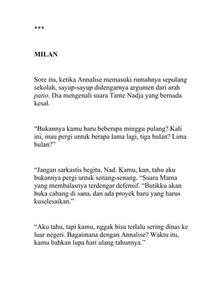 ***
MILAN
Sore itu, ketika Annalise memasuki rumahnya sepulang
sekolah, sayup-sayup didengarnya argumen dari arah
patio. Dia mengenali suara Tante Nadja yang bernada
kesal.
“Bukannya kamu baru beberapa minggu pulang? Kali
ini, mau pergi untuk berapa lama lagi, tiga bulan? Lima
bulan?”
“Jangan sarkastis begitu, Nad. Kamu, kan, tahu aku
bukannya pergi untuk senang-senang. “Suara Mama
yang membalasnya terdengar defensif. “Butikku akan
buka cabang di sana, dan ada proyek baru yang harus
kuselesaikan.”
“Aku tahu, tapi kamu, nggak bisa terlalu sering dinas ke
luar negeri. Bagaimana dengan Annalise? Waktu itu,
kamu bahkan lupa hari ulang tahunnya.”
 