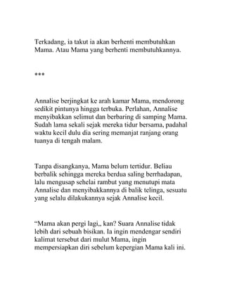 Terkadang, ia takut ia akan berhenti membutuhkan
Mama. Atau Mama yang berhenti membutuhkannya.
***
Annalise berjingkat ke arah kamar Mama, mendorong
sedikit pintunya hingga terbuka. Perlahan, Annalise
menyibakkan selimut dan berbaring di samping Mama.
Sudah lama sekali sejak mereka tidur bersama, padahal
waktu kecil dulu dia sering memanjat ranjang orang
tuanya di tengah malam.
Tanpa disangkanya, Mama belum tertidur. Beliau
berbalik sehingga mereka berdua saling berrhadapan,
lalu mengusap sehelai rambut yang menutupi mata
Annalise dan menyibakkannya di balik telinga, sesuatu
yang selalu dilakukannya sejak Annalise kecil.
“Mama akan pergi lagi,, kan? Suara Annalise tidak
lebih dari sebuah bisikan. Ia ingin mendengar sendiri
kalimat tersebut dari mulut Mama, ingin
mempersiapkan diri sebelum kepergian Mama kali ini.
 