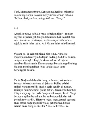 Tapi, Mama tersenyum. Senyumnya terlihat misterius
dalam kegelapan, seakan menyimpan sebuah rahasia.
“Milan. And you’re coming with me, Honey.”
***
Annalise punya sebuah ritual sebelum tidur—minum
segelas susu hangat dengan taburan bubuk sokelat dan
marshmallows di atasnya. Kebiasannya ini bermula
sejak ia sulit tidur setiap kali Mama tidak ada di rumah.
Malam ini, ia kembali tidak bisa tidur. Annalise
menemukan tantenya di dapur, sedang duduk sendirian
dengan secangkir kopi, berkas-berkas pekerjaan
tersebar di atas meja. Kacamatanya bergantung di ujung
hidung, meninggalkan jejak tanda sudah lama
bertengger di sana.
Tante Nadja adalah adik bungsu ibunya, satu-satuna
kerabat keluarga mereka di jakarta. Beliau adalah
arsitek yang memiliki studio kerja sendiri di rumah.
Usianya hampir empat puluh tahun, dan memilih untuk
tetap melajang. Berbeda dengan kakaknya, Tante Nadja
berpenampilan bersahaja, berambut pendek dan tak
pernah merias diri. Sifatnya tegas, menyerupai seorang
anak tertua yang mandiri walau sebenarnya beliau
adalah anak bungsu. Ketika Annalise kembali ke
 