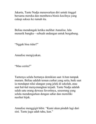 Jakarta, Tante Nadja menawarkan diri untuk tinggal
bersama mereka dan membawa bisnis kecilnya yang
cukup sukses ke rumah itu.
Beliau mendongak ketika melihat Annalise, lalu
menarik bangku—sebuah undangan untuk bergabung.
“Nggak bisa tidur?”
Annalise mengiyakan.
“Mau cerita?”
Tantenya selalu bertanya demikian saat AAnn tampak
muram. Beliau adalah teman curhat yang setia, baik saat
ia mendapat nilai ulangan yang jelek di sekolah, atau
saat hal-hal menyenangkan terjadi. Tante Nadja adalah
salah satu orang dewasa favoritnya, seseorang yang
selalu mendengarkan dengan sabar dan memiliki
nasihat bijak.
Annalise menggigit bibir. “Kami akan pindah lagi dari
sini. Tante juga udah tahu, kan.”
 