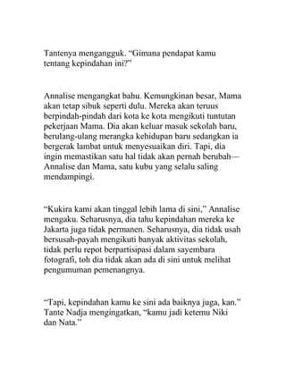 Tantenya mengangguk. “Gimana pendapat kamu
tentang kepindahan ini?”
Annalise mengangkat bahu. Kemungkinan besar, Mama
akan tetap sibuk seperti dulu. Mereka akan teruus
berpindah-pindah dari kota ke kota mengikuti tuntutan
pekerjaan Mama. Dia akan keluar masuk sekolah baru,
berulang-ulang merangka kehidupan baru sedangkan ia
bergerak lambat untuk menyesuaikan diri. Tapi, dia
ingin memastikan satu hal tidak akan pernah berubah—
Annalise dan Mama, satu kubu yang selalu saling
mendampingi.
“Kukira kami akan tinggal lebih lama di sini,” Annalise
mengaku. Seharusnya, dia tahu kepindahan mereka ke
Jakarta juga tidak permanen. Seharusnya, dia tidak usah
bersusah-payah mengikuti banyak aktivitas sekolah,
tidak perlu repot berpartisipasi dalam sayembara
fotografi, toh dia tidak akan ada di sini untuk melihat
pengumuman pemenangnya.
“Tapi, kepindahan kamu ke sini ada baiknya juga, kan.”
Tante Nadja mengingatkan, “kamu jadi ketemu Niki
dan Nata.”
 