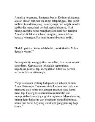 Annalise tercenung. Tantenya benar. Kedua sahabatnya
adalah alasan terbesar dia ingin tetap tinggal. Dia dapat
melihat kesedihan yang membayangi raut wajah mereka
ketika dia mengabari perihal kepindahannya. Niki
bilang, mereka harus menghabiskan hari-hari terakhir
Annalise di Jakarta sebaik mungkin, menciptakan
banyak kenangan. Kalimat itu membuatnya sedih.
“Jadi keputusan kamu udah bulat, untuk ikut ke Milan
dengan Mama?”
Pertanyaan itu mengejutkan Annalise, dan untuk sesaat
ia terdiam. Kepindahan ini adalah sepenuhnya
keputusan Mama, tapi mengatakan tidak tak pernah
terlintas dalam pikirannya.
“Segala sesuatu tentang hidup adalah sebuah pilihan,
Anna. Bukannya Tante meminta kamu untuk melawan
mamamu atau bebas melakukan apa pun yang kamu
mau, tapi kadang kita harus berani memilih dan
mempertahankan apa yang kita inginkan. Mama banting
tulang demi keluarga dan pekerjaan yang dicintainya,
kamu pun harus berjuang untuk apa yang penting bagi
kamu.”
 