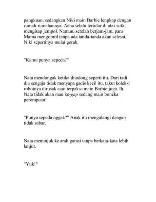 pangkuan, sedangkan Niki main Barbie lengkap dengan
rumah-rumahannya. Acha selalu tertidur di atas sofa,
mengisap jempol. Namun, setelah berjam-jam, para
Mama mengobrol tanpa ada tanda-tanda akan selesai,
Niki sepertinya mulai gerah.
"Kamu punya sepeda?"
Nata mendongak ketika ditodong seperti itu. Dari tadi
dia sengaja tidak menyapa gadis kecil itu, takut koleksi
robotnya dirusak atau terpaksa main Barbie juga. Ih,
Nata tidak akan mau ke-gap sedang main boneka
perempuan!
"Punya sepeda nggak?" Anak itu mengulangi dengan
tidak sabar.
Nata menunjuk ke arah garasi tanpa berkata-kata lebih
lanjut.
"Yuk!"
 