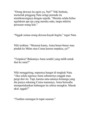 “Orang dewasa itu egois ya, Nat?” Niki berkata,
memeluk pinggang Nata selagi pemuda itu
memboncengnya dengan sepeda. “Mereka selalu bebas
ngelakuin apa aja yang mereka suka, tanpa mikirin
perasaan orang lain.”
“Nggak semua orang dewasa kayak begitu,” tegur Nata.
Niki terdiam. “Menurut kamu, Anna bener-bener mau
pindah ke Milan atau Cuma karena terpaksa, ya?”
“Terpaksa? Bukannya Anna sendiri yang milih untuk
ikut ke sana?”
Niki menggeleng, napasnya hangat di tengkuk Nata.
“Aku selalu ngerasa Anna sebenernya enggak mau
pergi dari ini. Tapi, karena satu-satunya keluarga yang
dia punya sekarang Cuma mamanya, Anna berusaha
mempertahankan hubungan itu sebisa mungkin. Masuk
akal, nggak?”
“Tumben omongan lo tepat sasaran.”
 