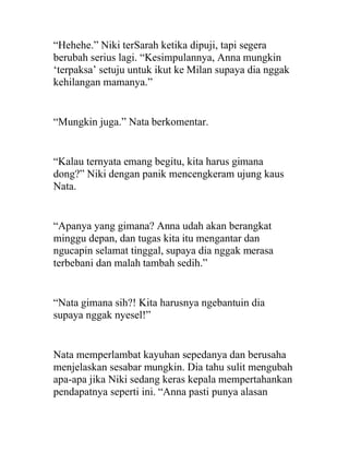 “Hehehe.” Niki terSarah ketika dipuji, tapi segera
berubah serius lagi. “Kesimpulannya, Anna mungkin
‘terpaksa’ setuju untuk ikut ke Milan supaya dia nggak
kehilangan mamanya.”
“Mungkin juga.” Nata berkomentar.
“Kalau ternyata emang begitu, kita harus gimana
dong?” Niki dengan panik mencengkeram ujung kaus
Nata.
“Apanya yang gimana? Anna udah akan berangkat
minggu depan, dan tugas kita itu mengantar dan
ngucapin selamat tinggal, supaya dia nggak merasa
terbebani dan malah tambah sedih.”
“Nata gimana sih?! Kita harusnya ngebantuin dia
supaya nggak nyesel!”
Nata memperlambat kayuhan sepedanya dan berusaha
menjelaskan sesabar mungkin. Dia tahu sulit mengubah
apa-apa jika Niki sedang keras kepala mempertahankan
pendapatnya seperti ini. “Anna pasti punya alasan
 